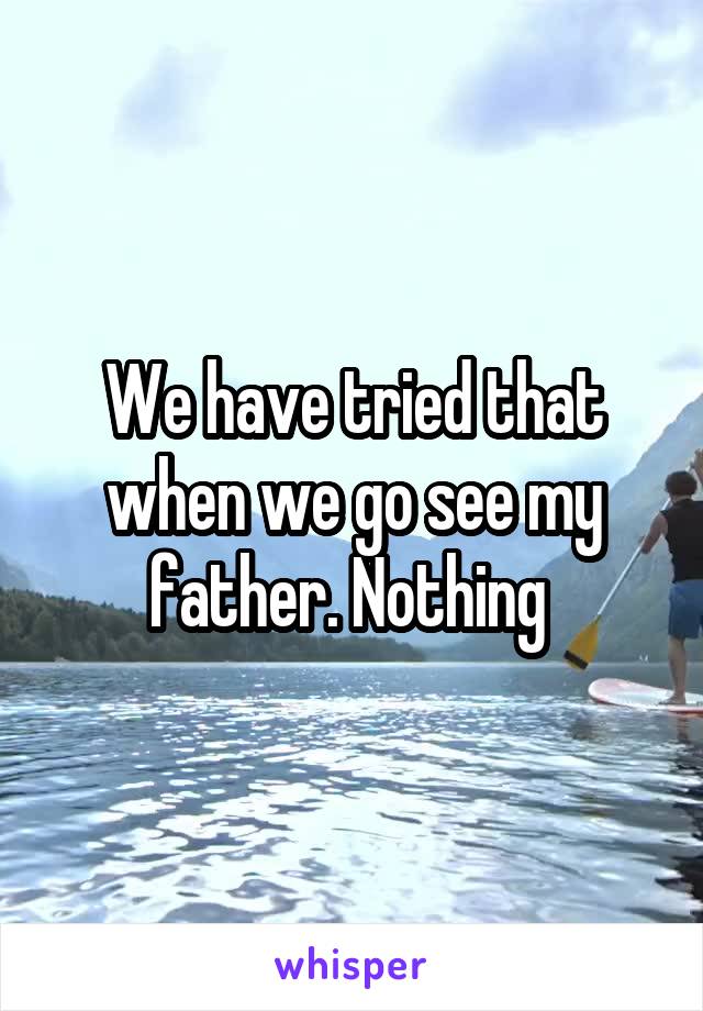 We have tried that when we go see my father. Nothing 