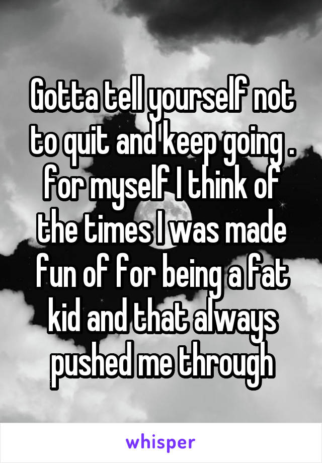 Gotta tell yourself not to quit and keep going . for myself I think of the times I was made fun of for being a fat kid and that always pushed me through