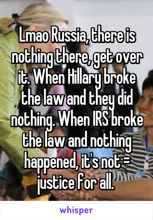 Lmao Russia, there is nothing there, get over it. When Hillary broke the law and they did nothing. When IRS broke the law and nothing happened, it's not = justice for all. 