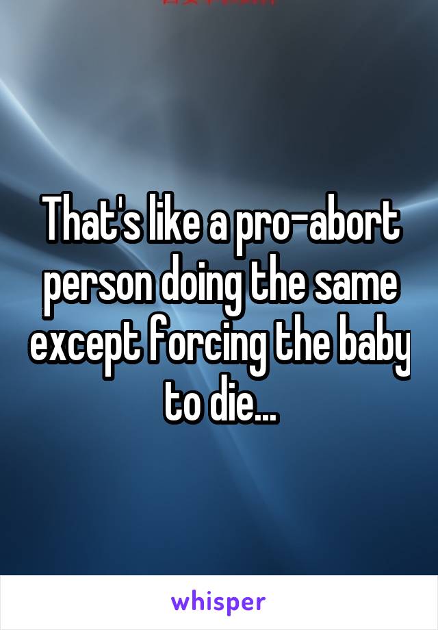 That's like a pro-abort person doing the same except forcing the baby to die...