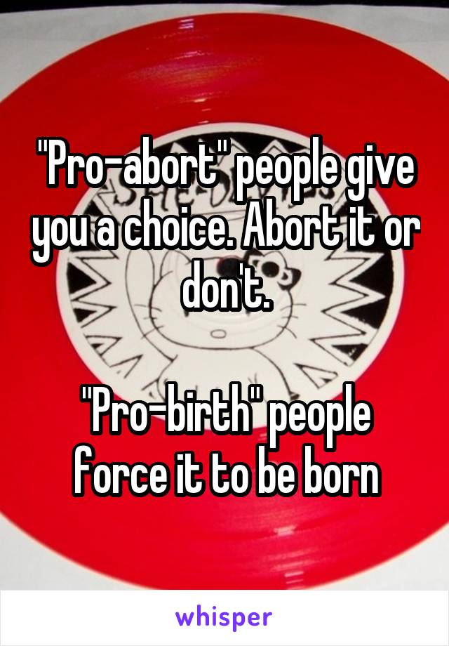 "Pro-abort" people give you a choice. Abort it or don't.

"Pro-birth" people force it to be born