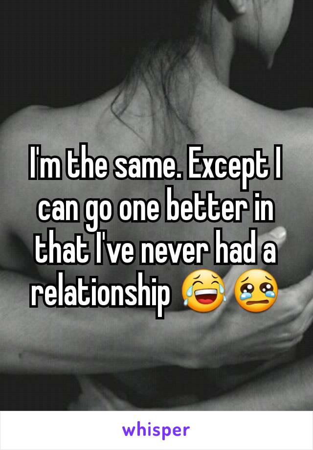 I'm the same. Except I can go one better in that I've never had a relationship 😂😢