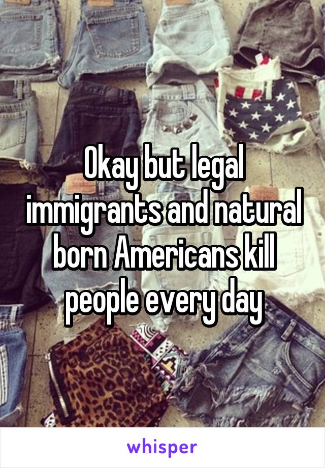 Okay but legal immigrants and natural born Americans kill people every day