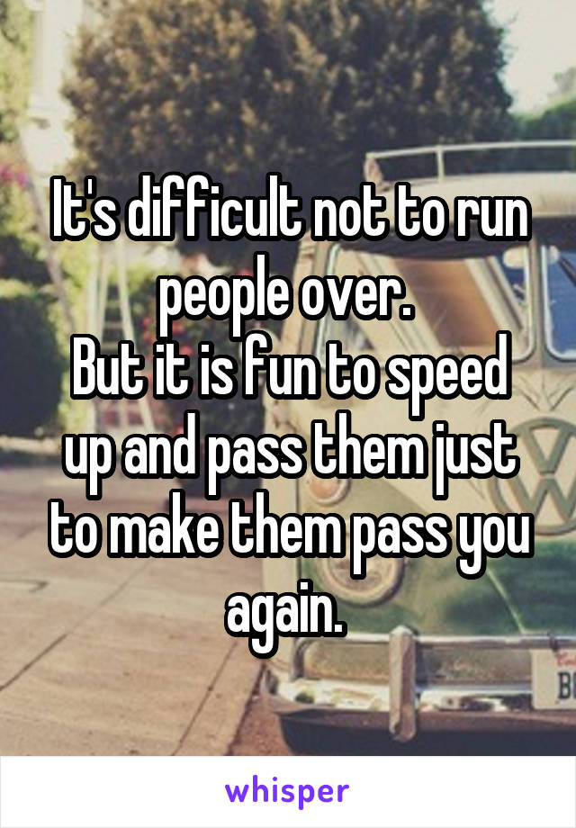 It's difficult not to run people over. 
But it is fun to speed up and pass them just to make them pass you again. 