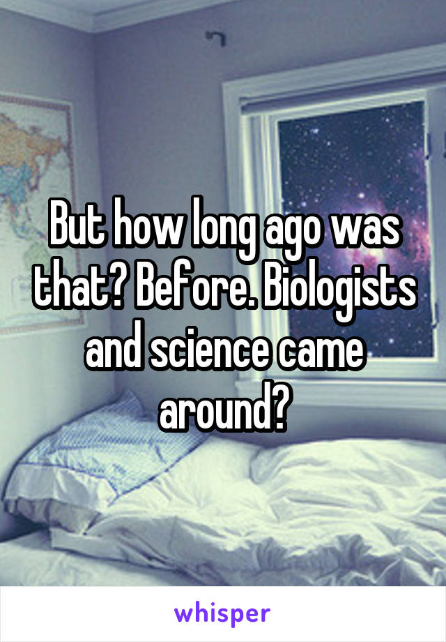 But how long ago was that? Before. Biologists and science came around?