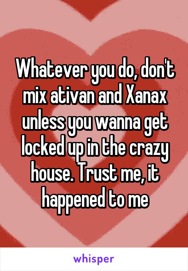 Whatever you do, don't mix ativan and Xanax unless you wanna get locked up in the crazy house. Trust me, it happened to me