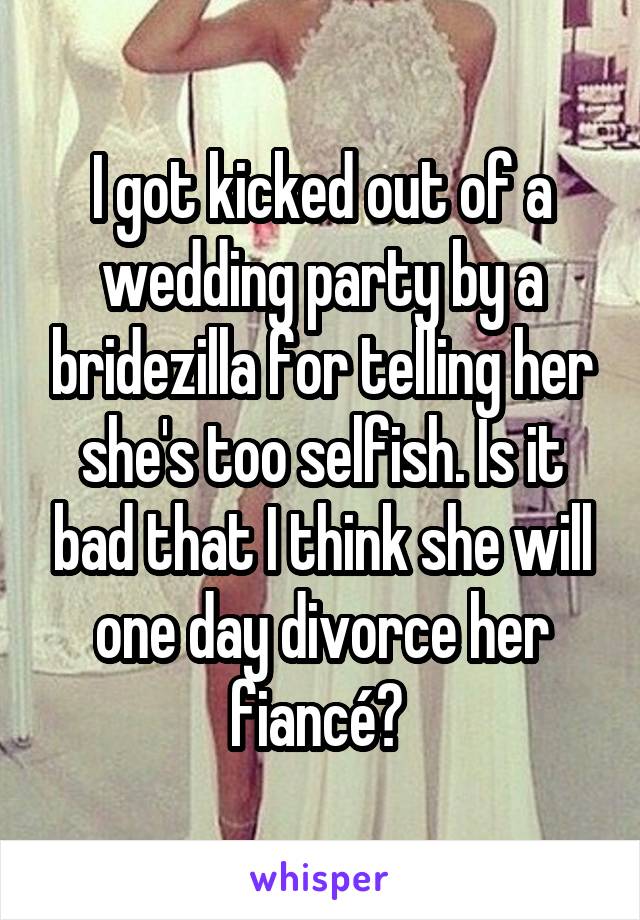 I got kicked out of a wedding party by a bridezilla for telling her she's too selfish. Is it bad that I think she will one day divorce her fiancé? 