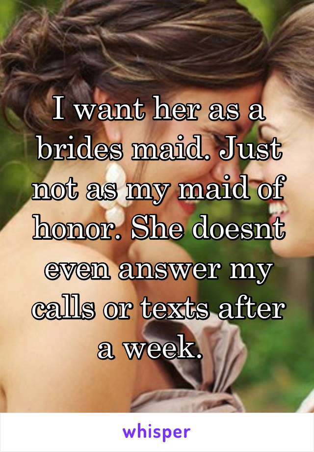 I want her as a brides maid. Just not as my maid of honor. She doesnt even answer my calls or texts after a week.  