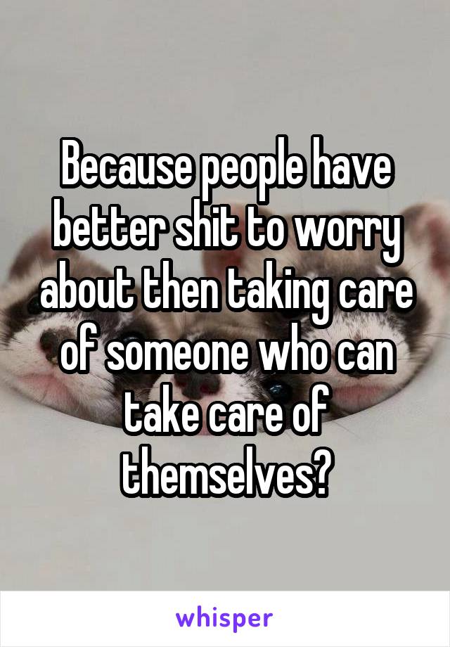 Because people have better shit to worry about then taking care of someone who can take care of themselves?