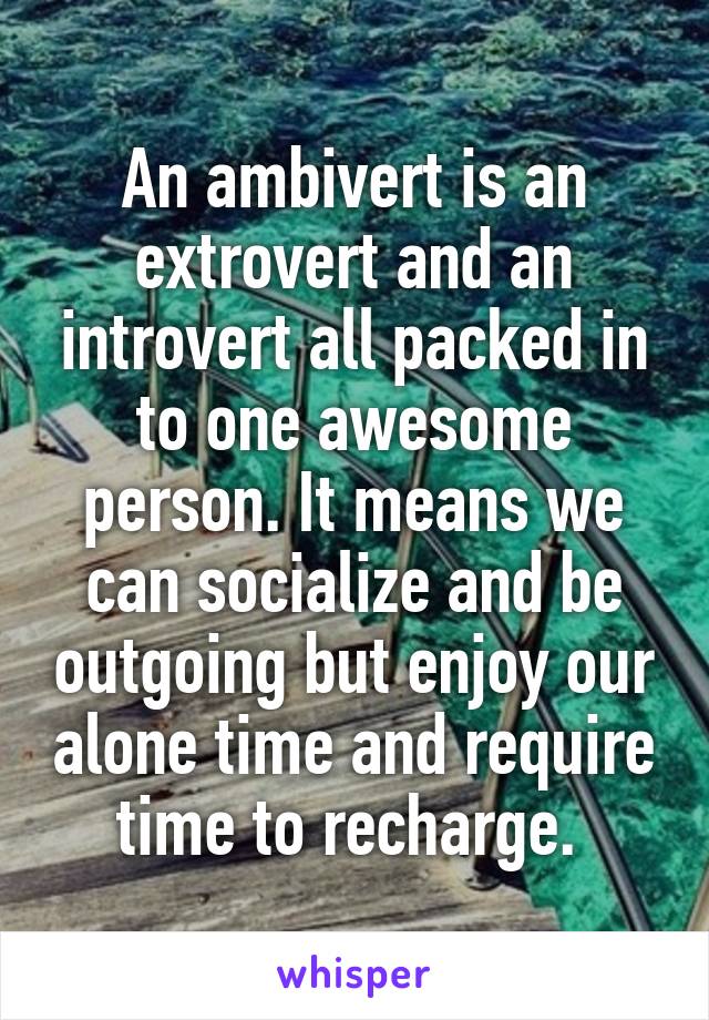 An ambivert is an extrovert and an introvert all packed in to one awesome person. It means we can socialize and be outgoing but enjoy our alone time and require time to recharge. 
