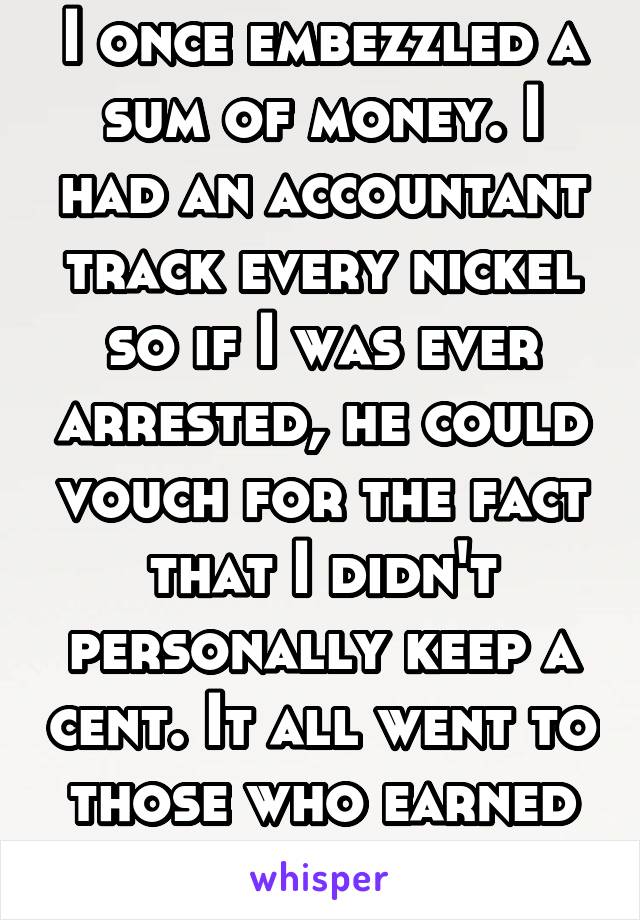 I once embezzled a sum of money. I had an accountant track every nickel so if I was ever arrested, he could vouch for the fact that I didn't personally keep a cent. It all went to those who earned it.