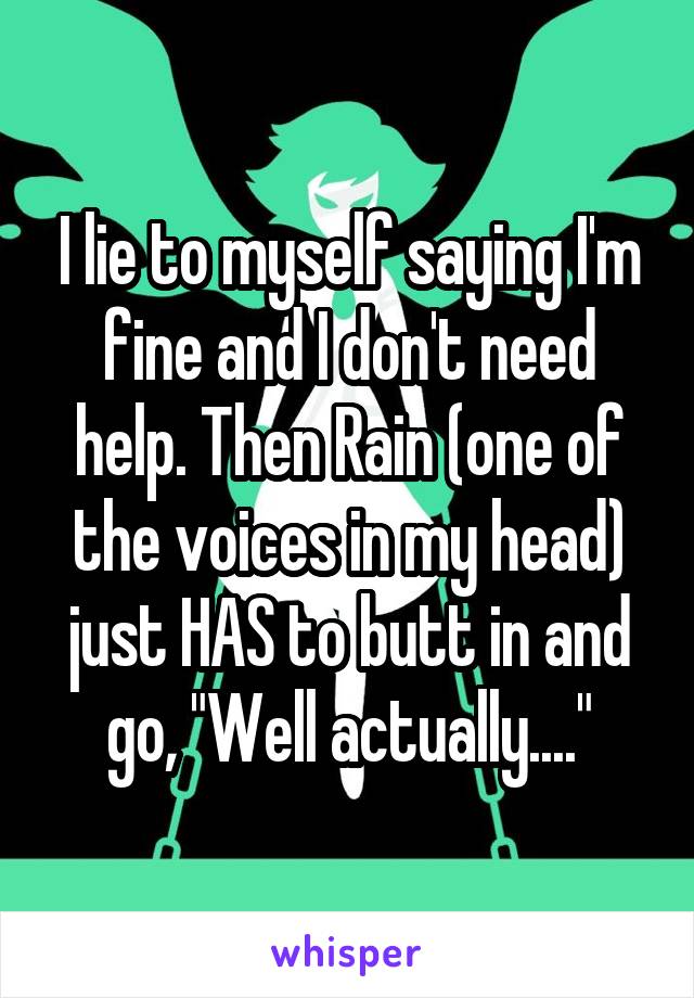 I lie to myself saying I'm fine and I don't need help. Then Rain (one of the voices in my head) just HAS to butt in and go, "Well actually...."