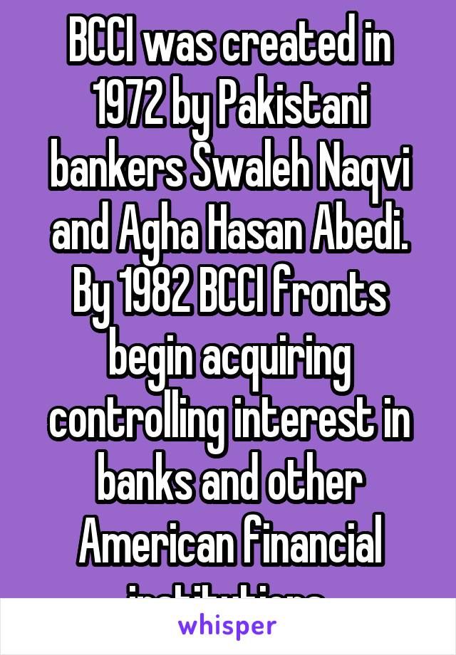 BCCI was created in 1972 by Pakistani bankers Swaleh Naqvi and Agha Hasan Abedi. By 1982 BCCI fronts begin acquiring controlling interest in banks and other American financial institutions.