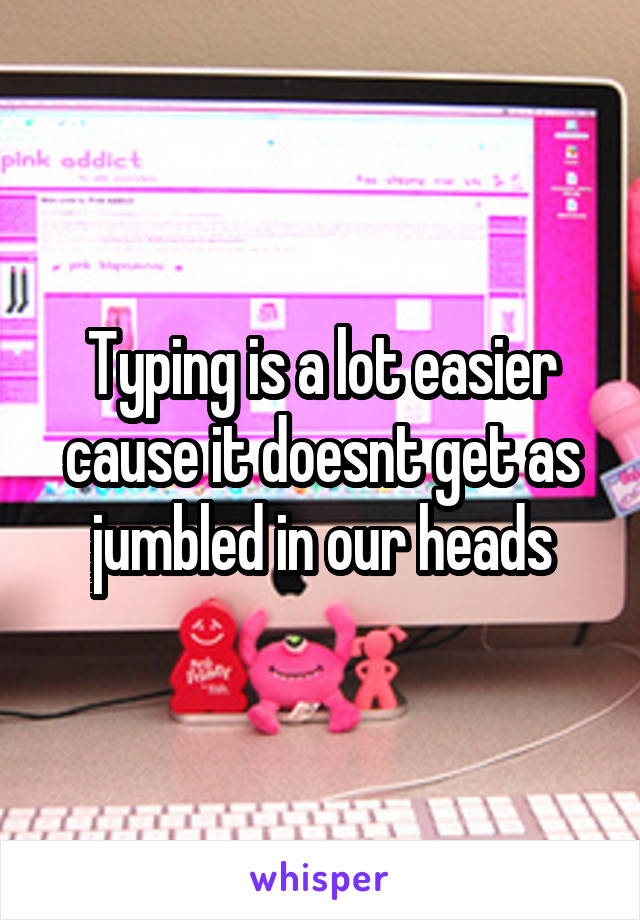 Typing is a lot easier cause it doesnt get as jumbled in our heads