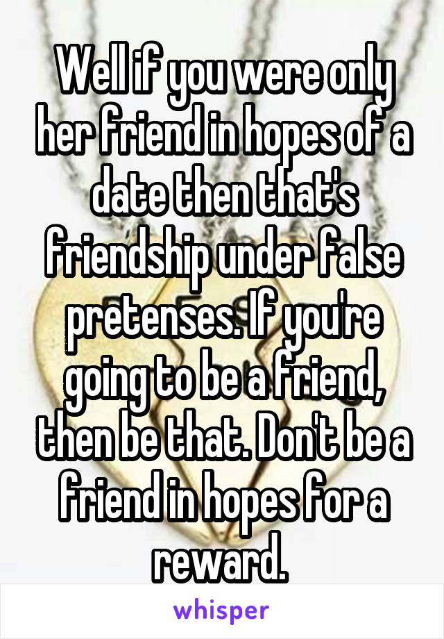 Well if you were only her friend in hopes of a date then that's friendship under false pretenses. If you're going to be a friend, then be that. Don't be a friend in hopes for a reward. 