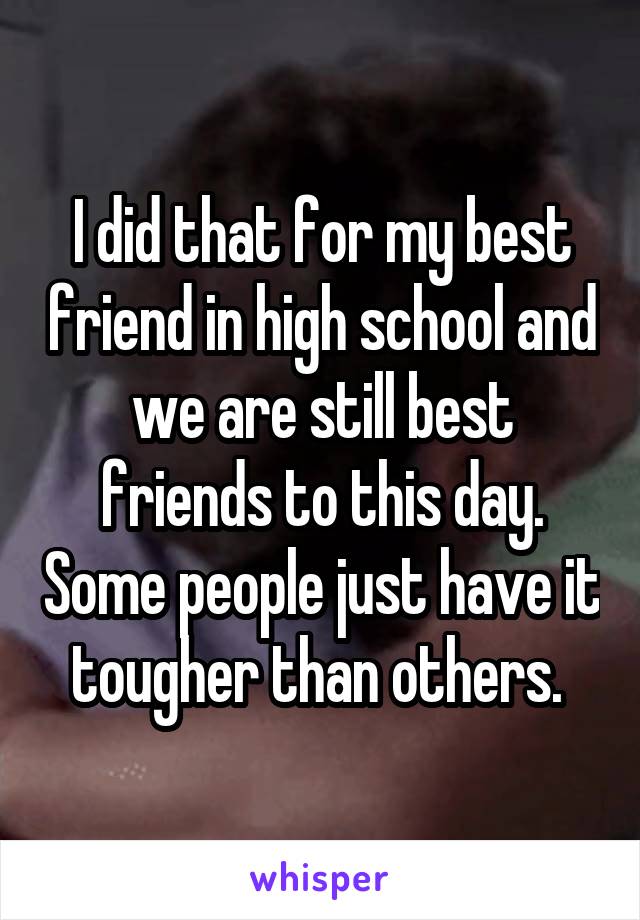 I did that for my best friend in high school and we are still best friends to this day. Some people just have it tougher than others. 
