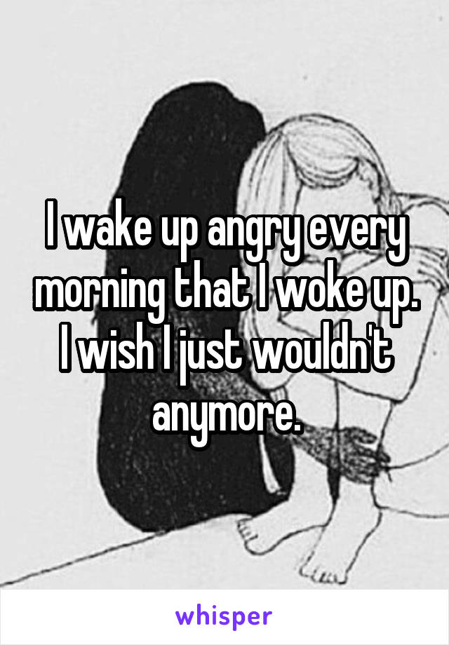 I wake up angry every morning that I woke up. I wish I just wouldn't anymore.