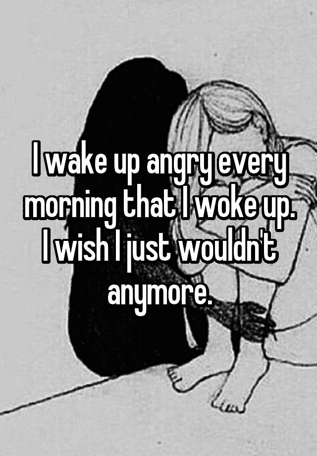 i-wake-up-angry-every-morning-that-i-woke-up-i-wish-i-just-wouldn-t