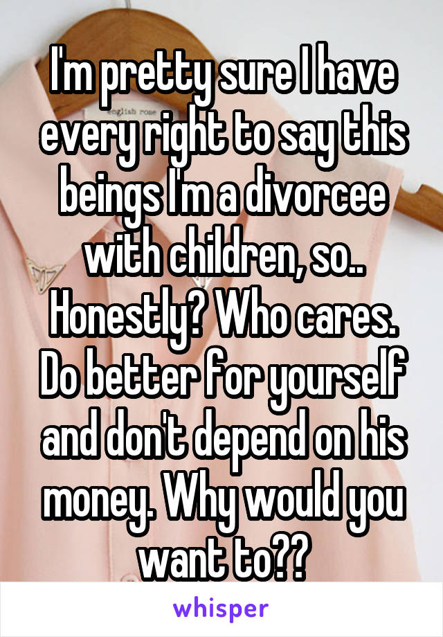 I'm pretty sure I have every right to say this beings I'm a divorcee with children, so.. Honestly? Who cares. Do better for yourself and don't depend on his money. Why would you want to??