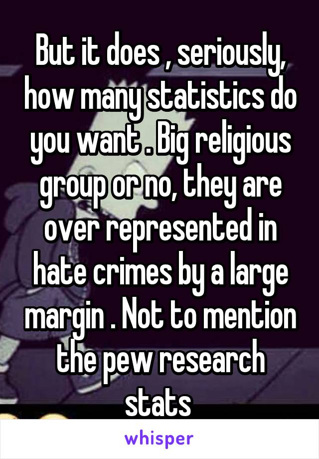 But it does , seriously, how many statistics do you want . Big religious group or no, they are over represented in hate crimes by a large margin . Not to mention the pew research stats 