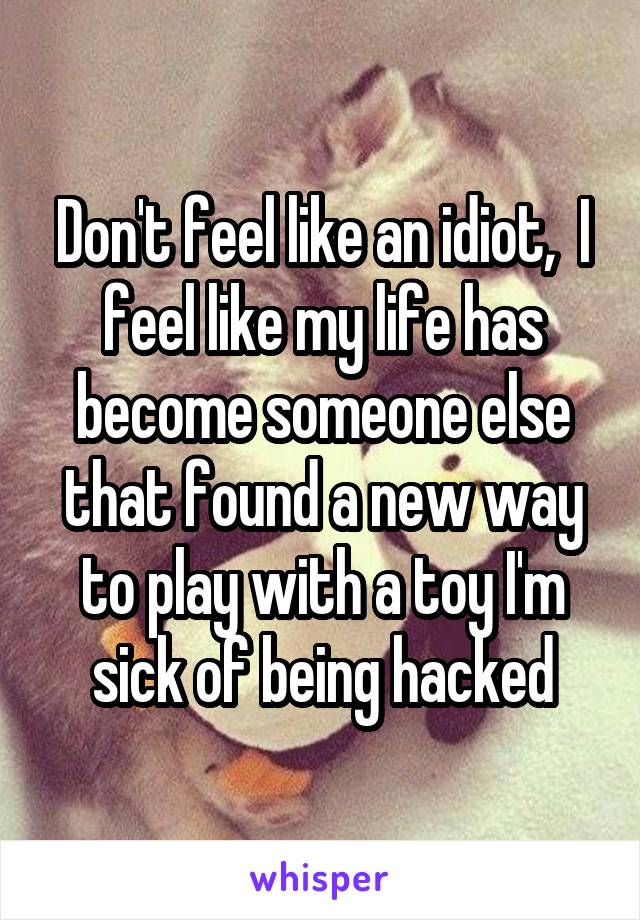 Don't feel like an idiot,  I feel like my life has become someone else that found a new way to play with a toy I'm sick of being hacked