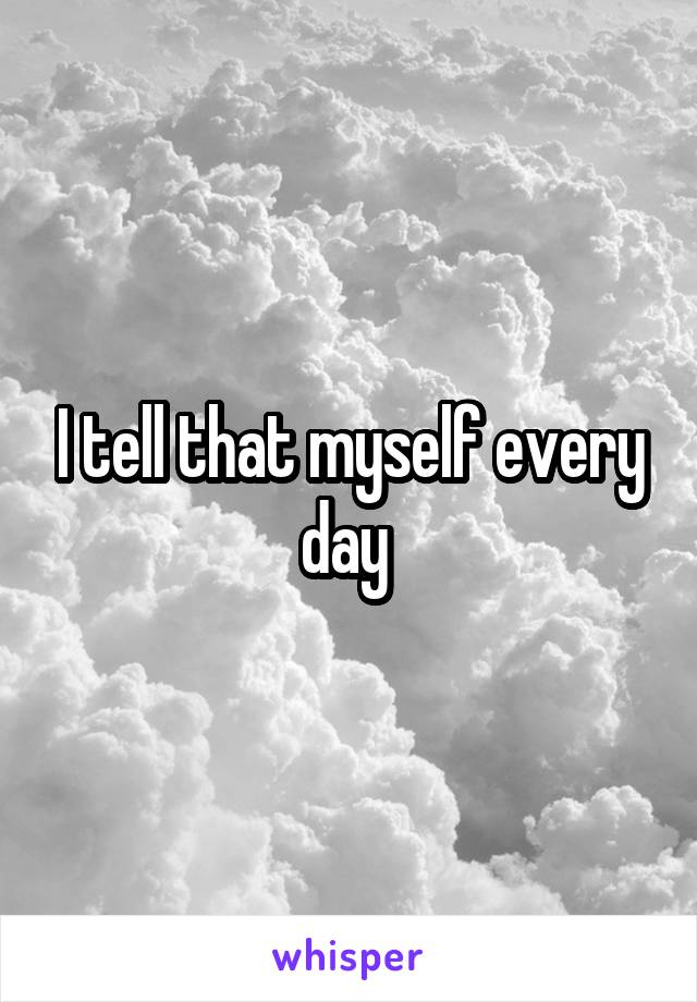 I tell that myself every day 