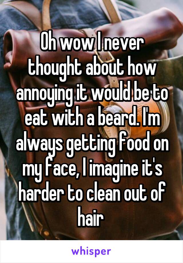 Oh wow I never thought about how annoying it would be to eat with a beard. I'm always getting food on my face, I imagine it's harder to clean out of hair 