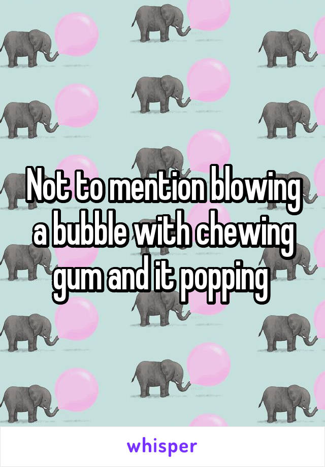 Not to mention blowing a bubble with chewing gum and it popping 