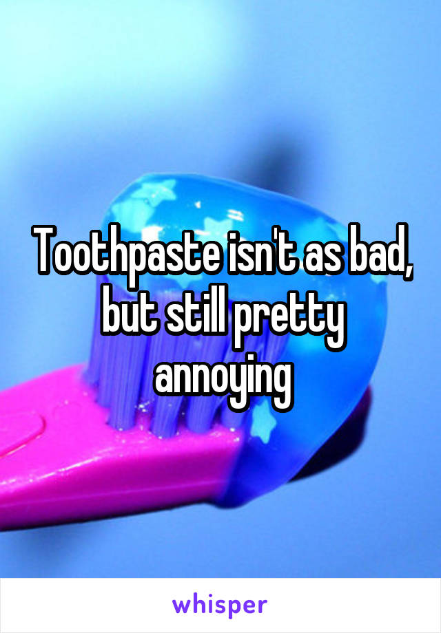 Toothpaste isn't as bad, but still pretty annoying