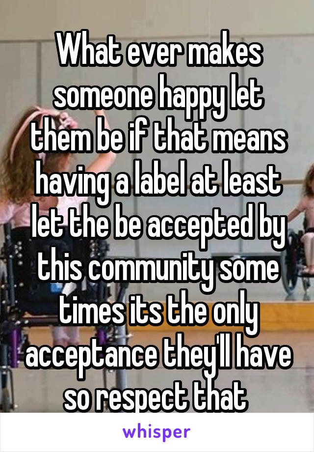 What ever makes someone happy let them be if that means having a label at least let the be accepted by this community some times its the only acceptance they'll have so respect that 