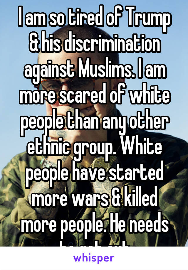 I am so tired of Trump & his discrimination against Muslims. I am more scared of white people than any other ethnic group. White people have started more wars & killed more people. He needs to get out