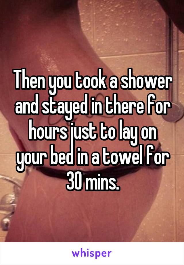 Then you took a shower and stayed in there for hours just to lay on your bed in a towel for 30 mins.