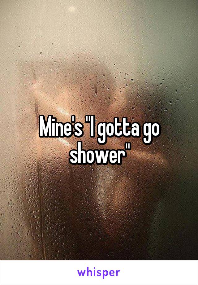 Mine's "I gotta go shower"