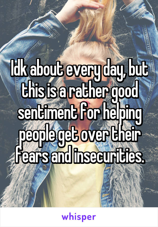 Idk about every day, but this is a rather good sentiment for helping people get over their fears and insecurities.