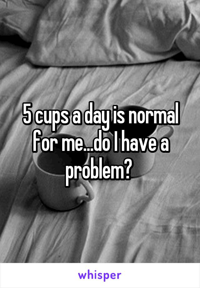 5 cups a day is normal for me...do I have a problem? 