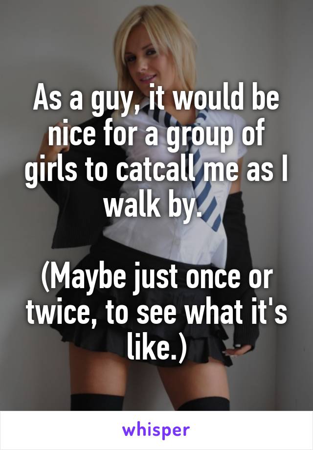 As a guy, it would be nice for a group of girls to catcall me as I walk by. 

(Maybe just once or twice, to see what it's like.)