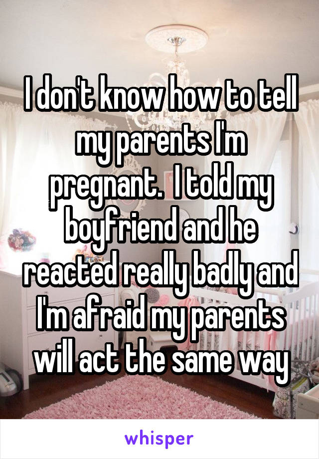I don't know how to tell my parents I'm pregnant.  I told my boyfriend and he reacted really badly and I'm afraid my parents will act the same way