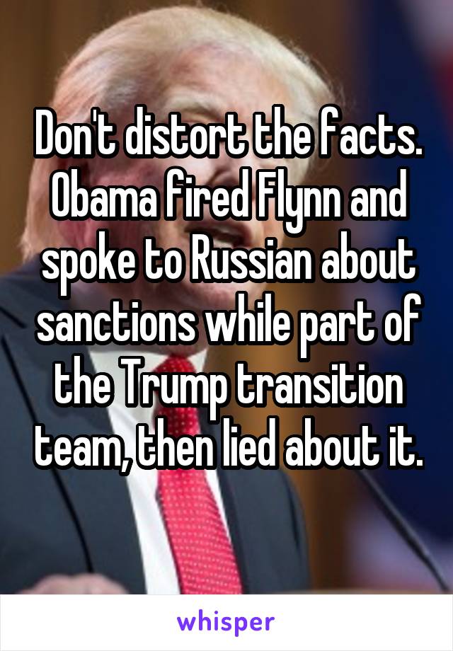 Don't distort the facts. Obama fired Flynn and spoke to Russian about sanctions while part of the Trump transition team, then lied about it. 