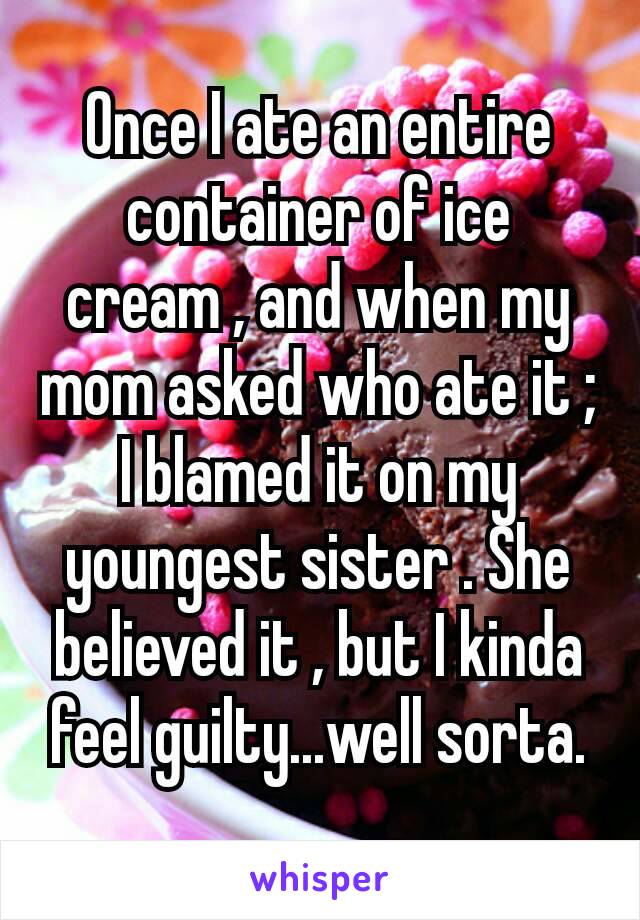 Once I ate an entire container of ice cream , and when my mom asked who ate​ it ; I blamed it on my youngest sister . She believed it , but I kinda feel guilty...well sorta.