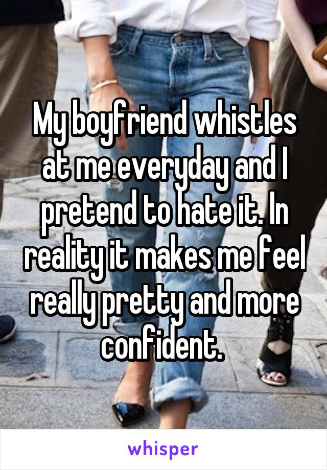 My boyfriend whistles at me everyday and I pretend to hate it. In reality it makes me feel really pretty and more confident. 