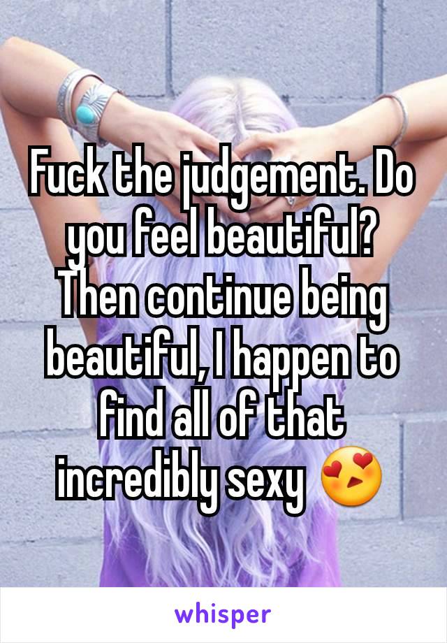 Fuck the judgement. Do you feel beautiful? Then continue being beautiful, I happen to find all of that incredibly sexy 😍
