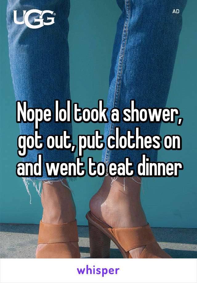 Nope lol took a shower, got out, put clothes on and went to eat dinner