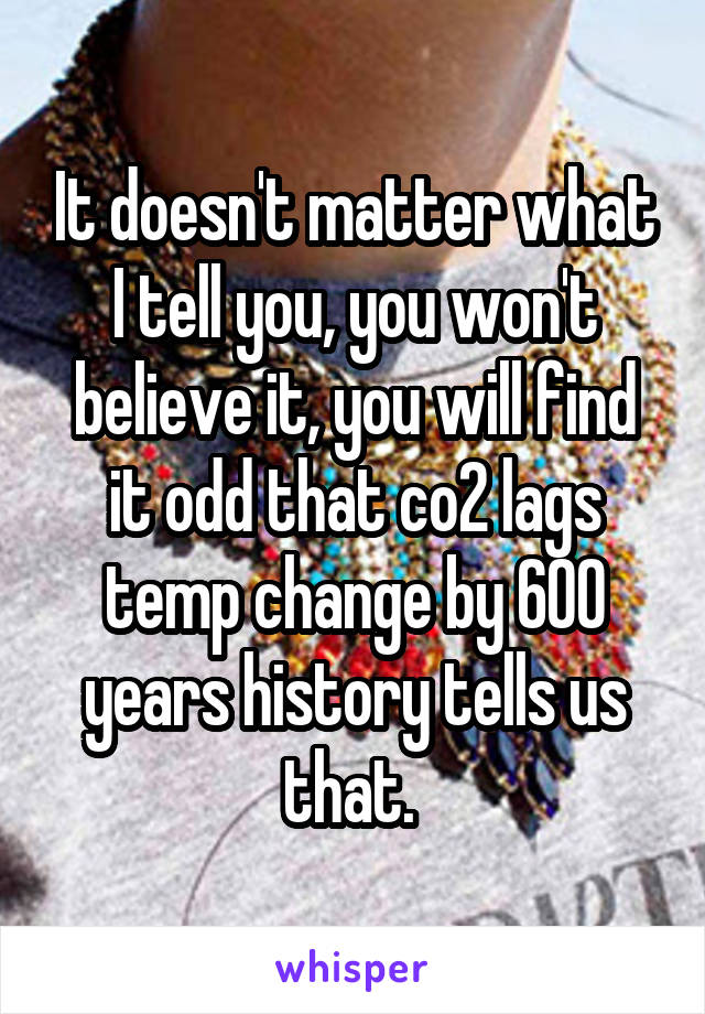 It doesn't matter what I tell you, you won't believe it, you will find it odd that co2 lags temp change by 600 years history tells us that. 