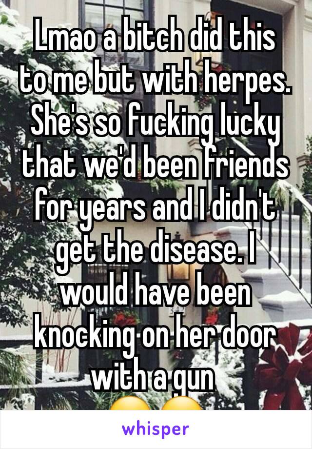 Lmao a bitch did this to me but with herpes. She's so fucking lucky that we'd been friends for years and I didn't get the disease. I would have been knocking on her door with a gun 
🙂🙂