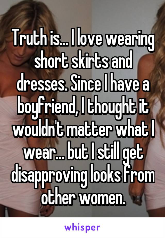 Truth is... I love wearing short skirts and dresses. Since I have a boyfriend, I thought it wouldn't matter what I wear... but I still get disapproving looks from other women.