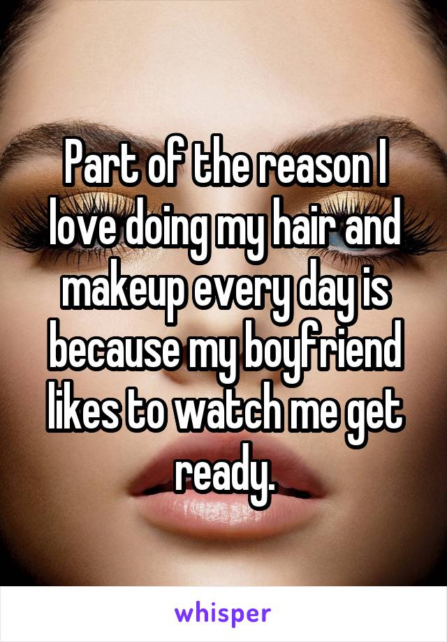 Part of the reason I love doing my hair and makeup every day is because my boyfriend likes to watch me get ready.