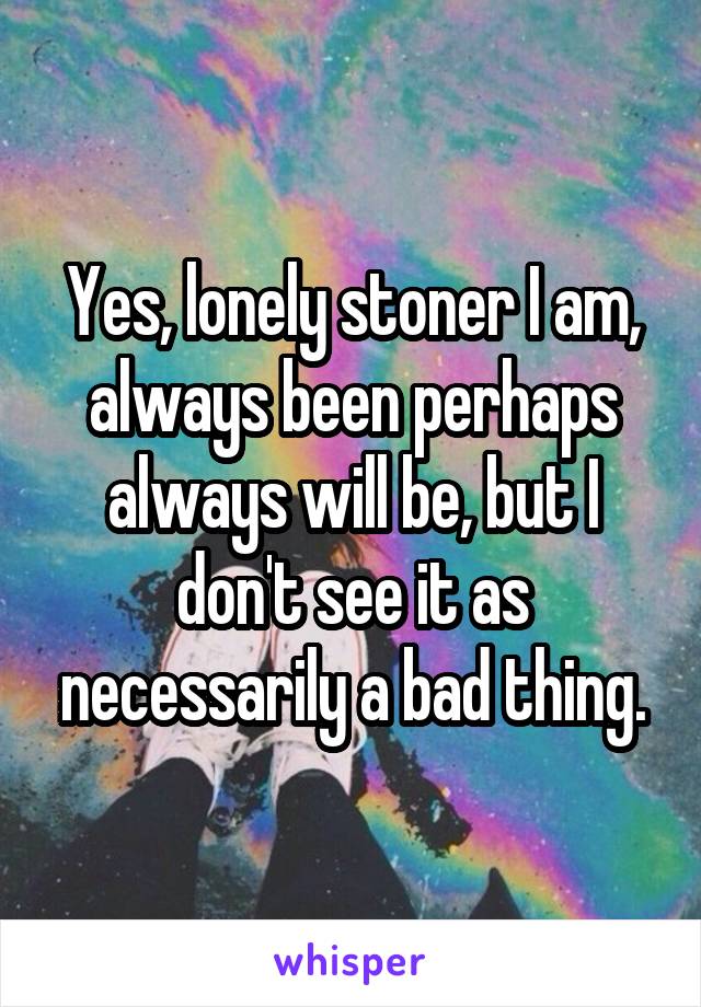 Yes, lonely stoner I am, always been perhaps always will be, but I don't see it as necessarily a bad thing.