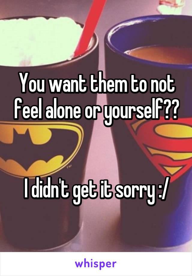 You want them to not feel alone or yourself?? 

I didn't get it sorry :/