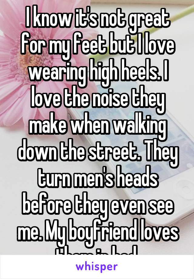 I know it's not great for my feet but I love wearing high heels. I love the noise they make when walking down the street. They turn men's heads before they even see me. My boyfriend loves them in bed.