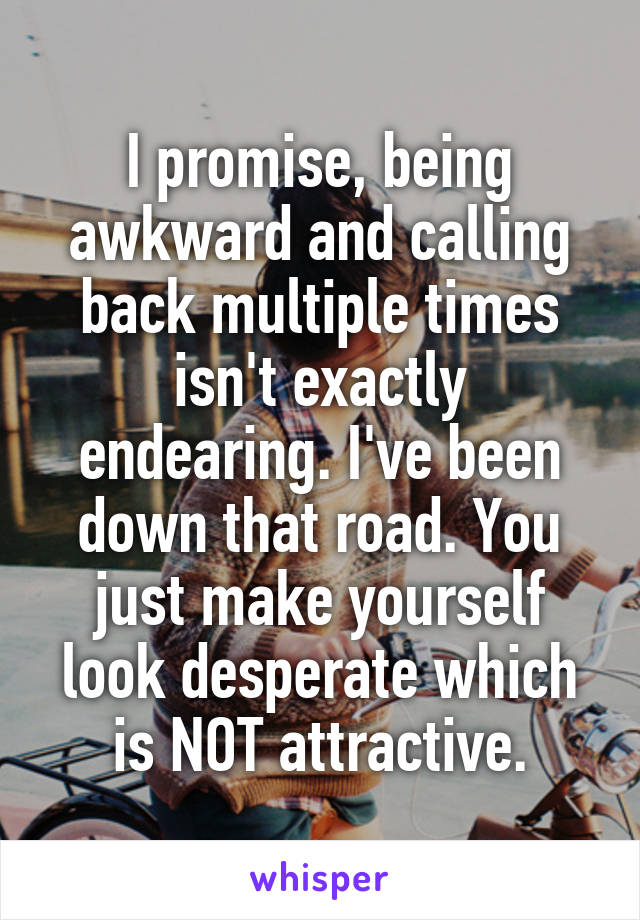 I promise, being awkward and calling back multiple times isn't exactly endearing. I've been down that road. You just make yourself look desperate which is NOT attractive.